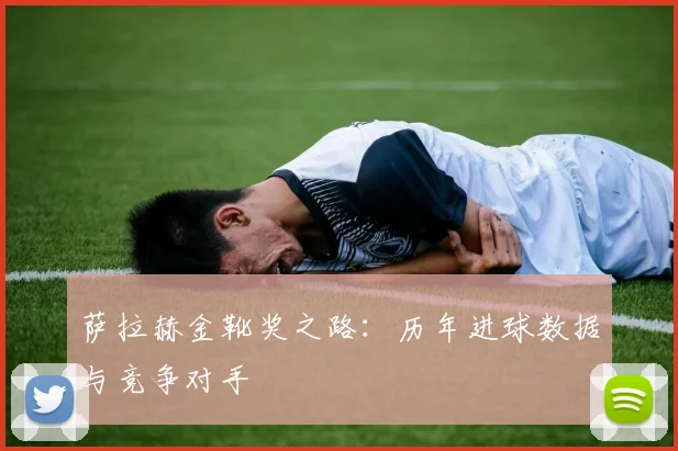 萨拉赫金靴奖之路:历年进球数据与竞争对手