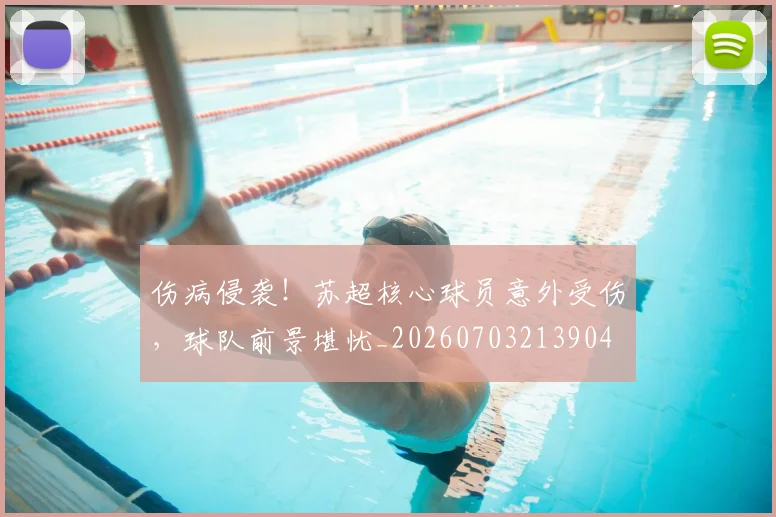 伤病侵袭！苏超核心球员意外受伤，球队前景堪忧_20260703213904