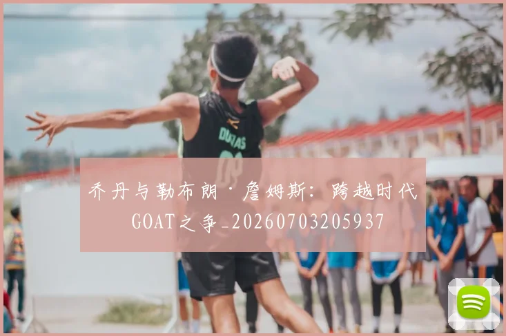 乔丹与勒布朗·詹姆斯:跨越时代的GOAT之争_20260703205937