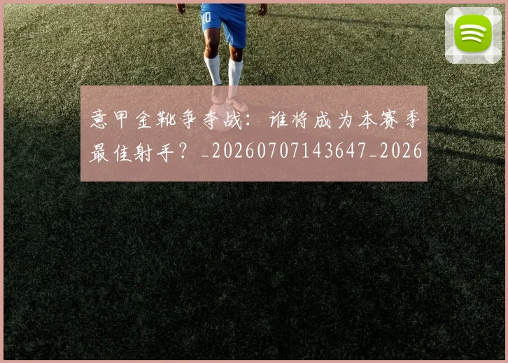 意甲金靴争夺战：谁将成为本赛季最佳射手？_20260707143647_20260723181031