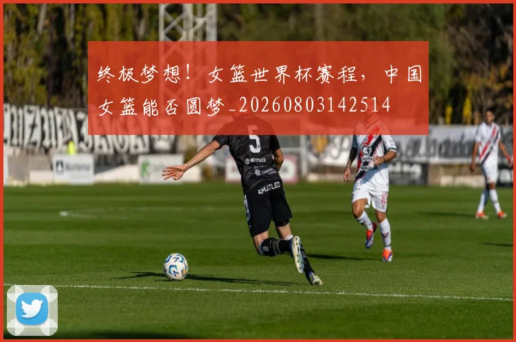 终极梦想！女篮世界杯赛程，中国女篮能否圆梦_20260803142514