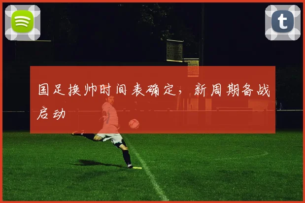 国足换帅时间表确定,新周期备战启动