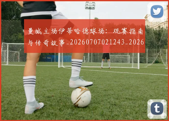 曼城主场伊蒂哈德球场:观赛指南与传奇故事_20260707021243_20260731172541
