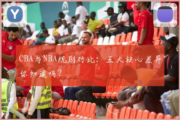 CBA与NBA规则对比：五大核心差异你知道吗？