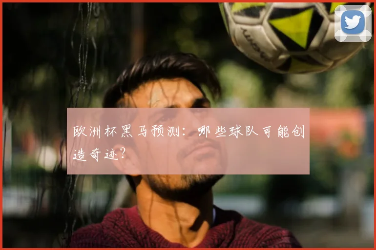 欧洲杯黑马预测:哪些球队可能创造奇迹?