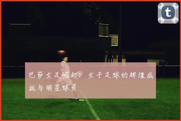 巴萨女足崛起：女子足球的辉煌成就与明星球员