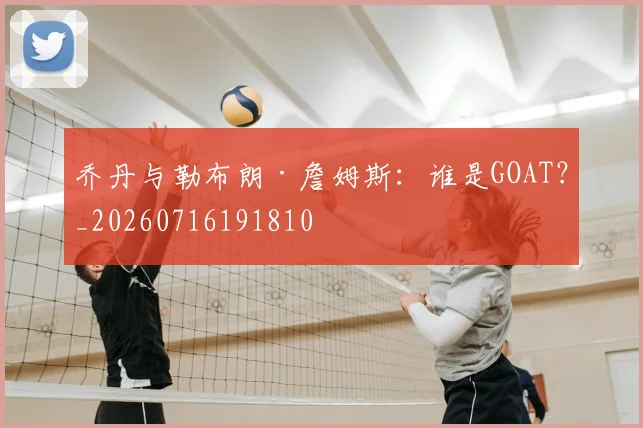 乔丹与勒布朗·詹姆斯：谁是GOAT？_20260716191810