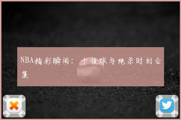 NBA精彩瞬间：十佳球与绝杀时刻合集