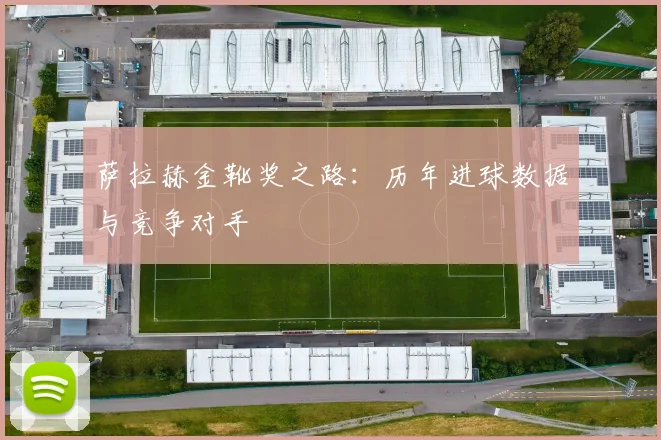 萨拉赫金靴奖之路:历年进球数据与竞争对手
