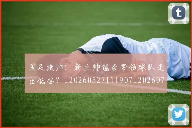 国足换帅:新主帅能否带领球队走出低谷?_20260527111907_20260703223908