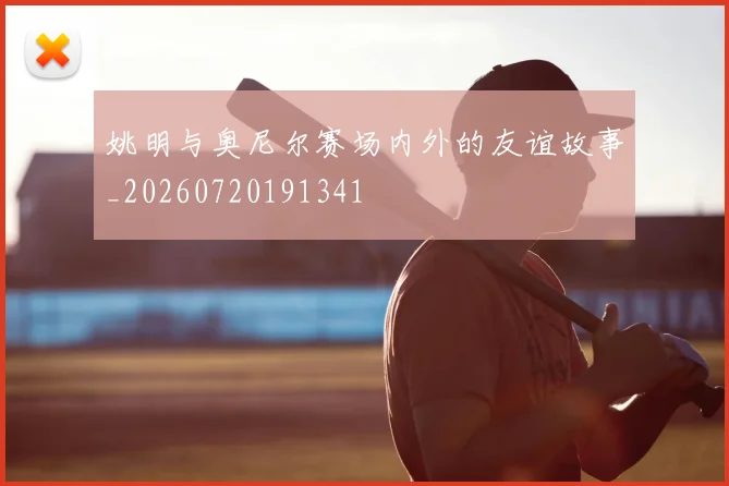 姚明与奥尼尔赛场内外的友谊故事_20260720191341