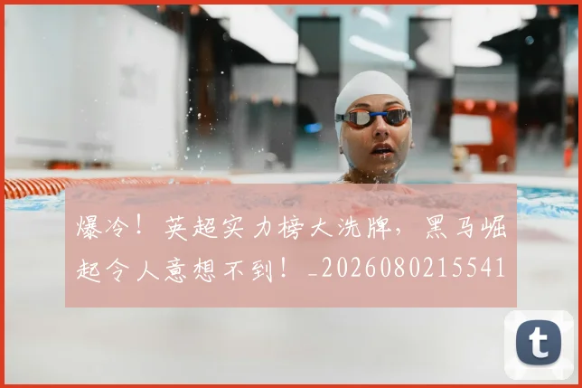 爆冷！英超实力榜大洗牌，黑马崛起令人意想不到！_20260802155418