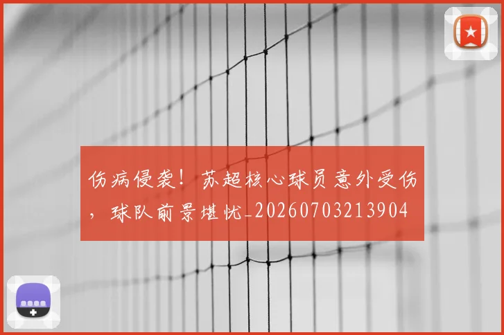 伤病侵袭！苏超核心球员意外受伤，球队前景堪忧_20260703213904