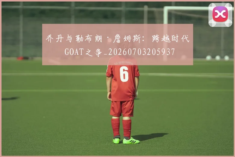 乔丹与勒布朗·詹姆斯：跨越时代的GOAT之争_20260703205937