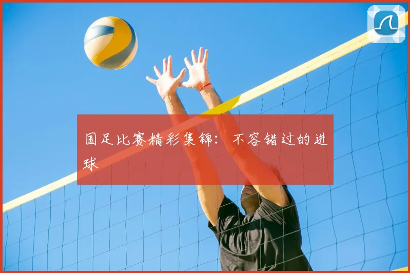 国足比赛精彩集锦：不容错过的进球