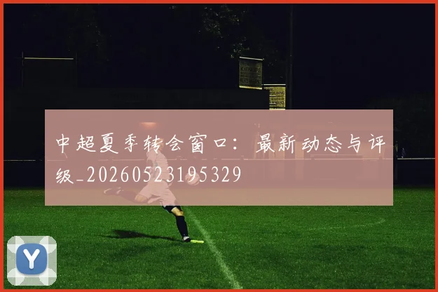 中超夏季转会窗口：最新动态与评级_20260523195329