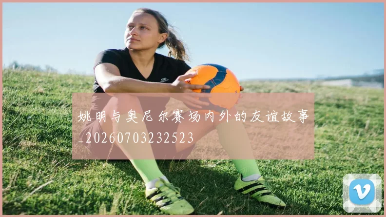 姚明与奥尼尔赛场内外的友谊故事_20260703232523