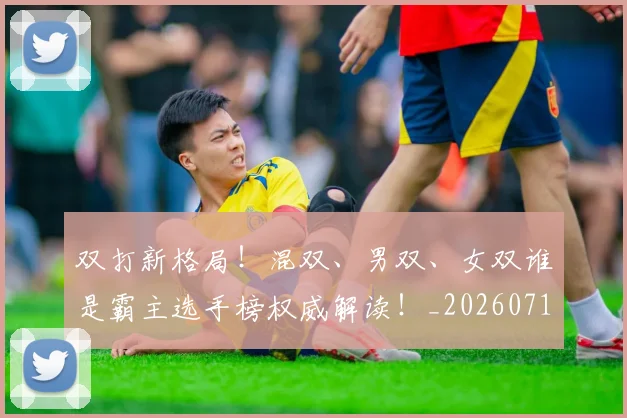 双打新格局！混双、男双、女双谁是霸主选手榜权威解读！_20260718205254