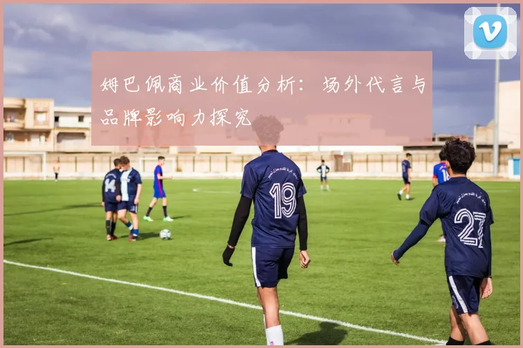 姆巴佩商业价值分析:场外代言与品牌影响力探究