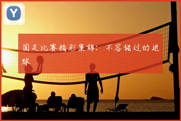 国足比赛精彩集锦:不容错过的进球