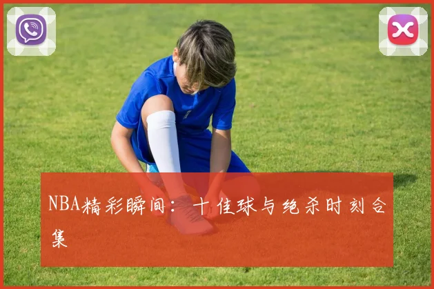 NBA精彩瞬间：十佳球与绝杀时刻合集