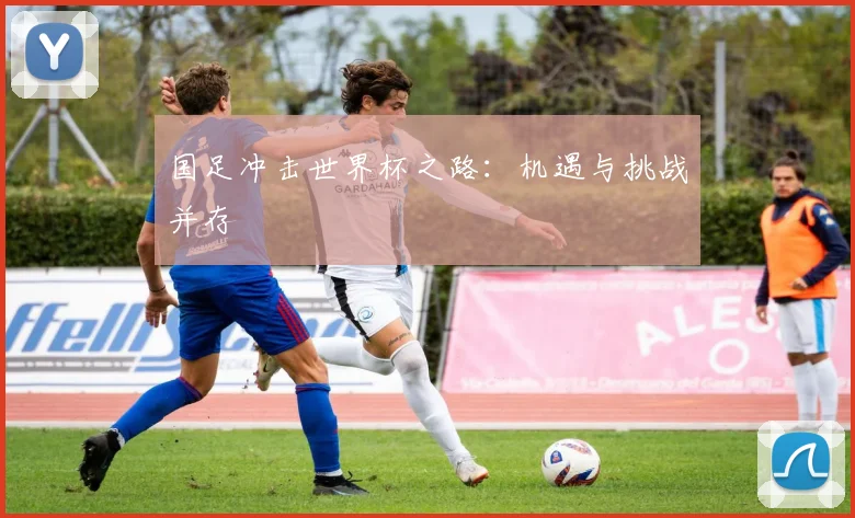 国足冲击世界杯之路:机遇与挑战并存