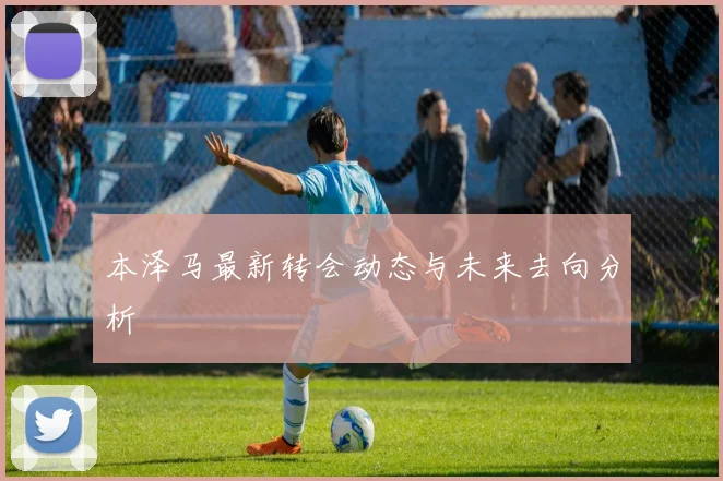 本泽马最新转会动态与未来去向分析