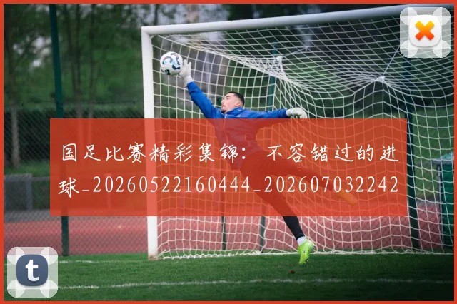 国足比赛精彩集锦：不容错过的进球_20260522160444_20260703224211